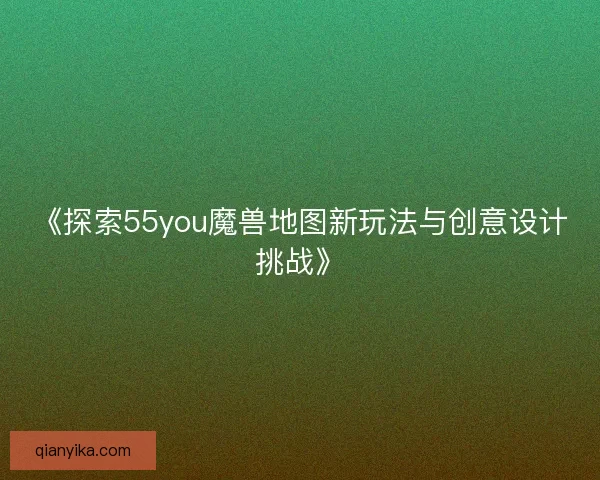 《探索55you魔兽地图新玩法与创意设计挑战》