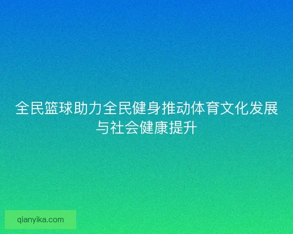全民篮球助力全民健身推动体育文化发展与社会健康提升