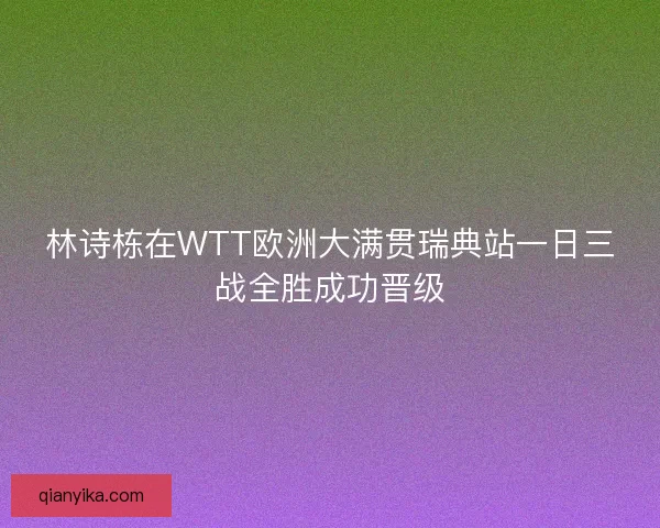 林诗栋在WTT欧洲大满贯瑞典站一日三战全胜成功晋级