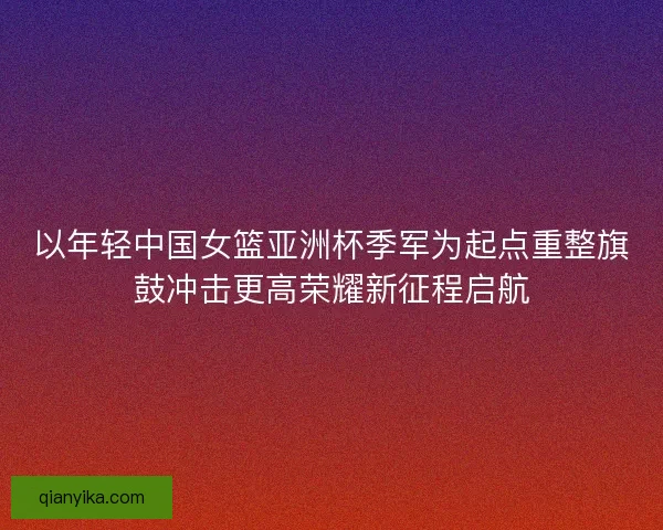 以年轻中国女篮亚洲杯季军为起点重整旗鼓冲击更高荣耀新征程启航