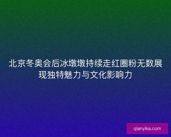 北京冬奥会后冰墩墩持续走红圈粉无数展现独特魅力与文化影响力