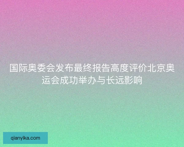 国际奥委会发布最终报告高度评价北京奥运会成功举办与长远影响