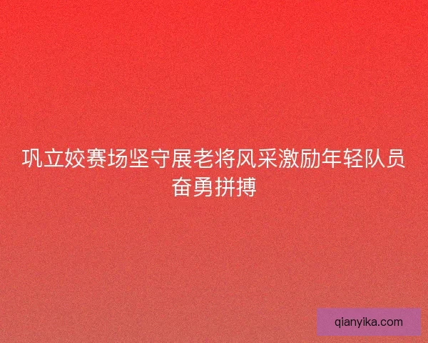 巩立姣赛场坚守展老将风采激励年轻队员奋勇拼搏