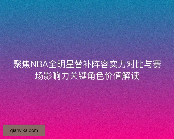 聚焦NBA全明星替补阵容实力对比与赛场影响力关键角色价值解读