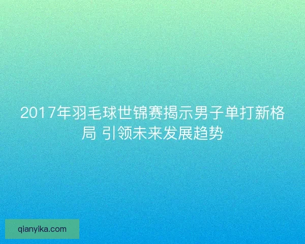 2017年羽毛球世锦赛揭示男子单打新格局 引领未来发展趋势