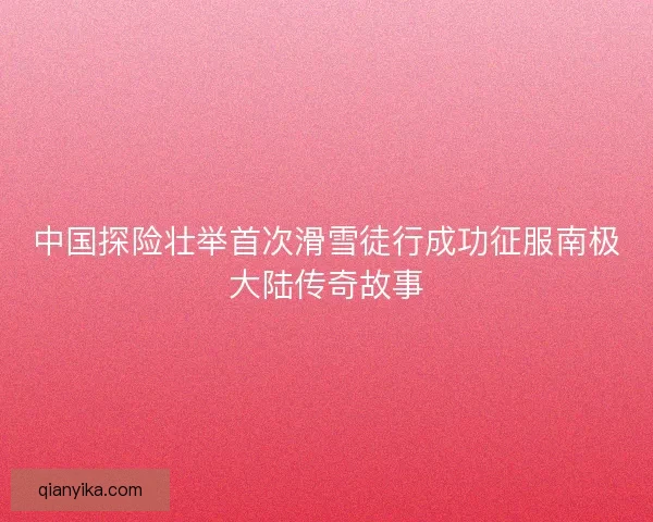 中国探险壮举首次滑雪徒行成功征服南极大陆传奇故事