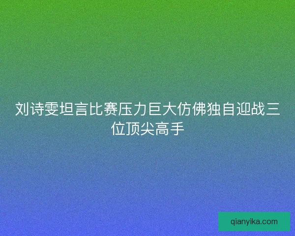 刘诗雯坦言比赛压力巨大仿佛独自迎战三位顶尖高手