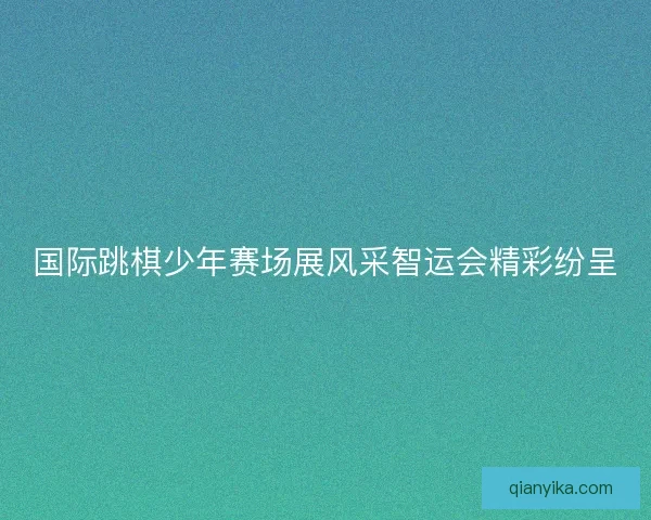 国际跳棋少年赛场展风采智运会精彩纷呈 国际跳棋少年赛场展风采智运会精彩纷呈