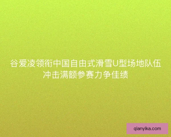 谷爱凌领衔中国自由式滑雪U型场地队伍冲击满额参赛力争佳绩