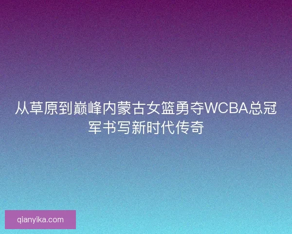从草原到巅峰内蒙古女篮勇夺WCBA总冠军书写新时代传奇