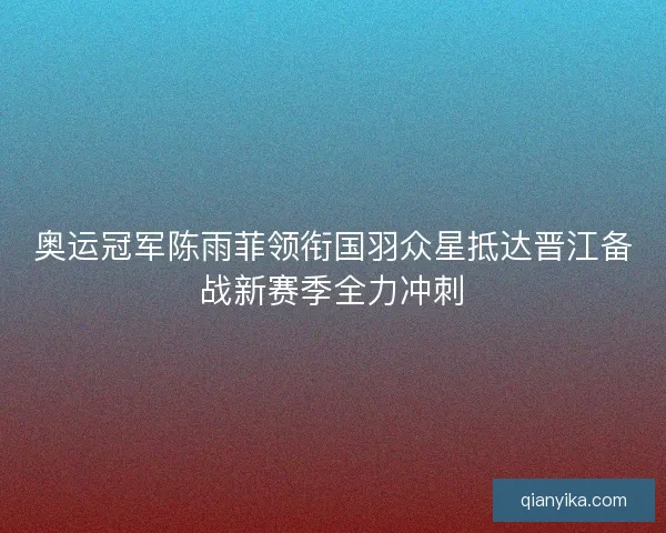 奥运冠军陈雨菲领衔国羽众星抵达晋江备战新赛季全力冲刺