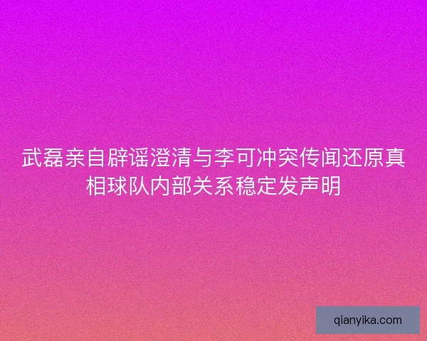 武磊亲自辟谣澄清与李可冲突传闻还原真相球队内部关系稳定发声明