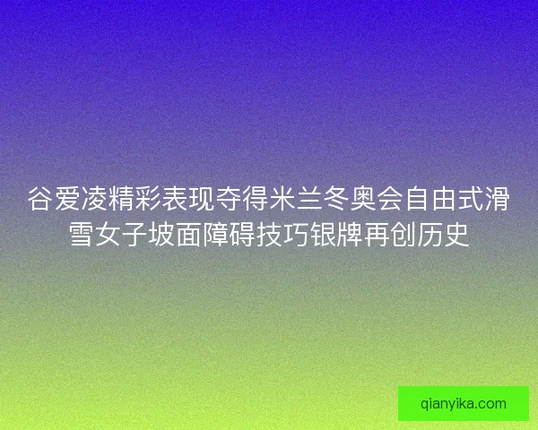谷爱凌精彩表现夺得米兰冬奥会自由式滑雪女子坡面障碍技巧银牌再创历史