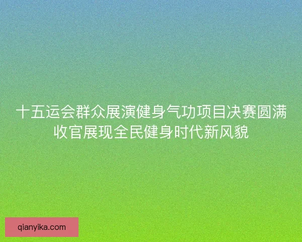 十五运会群众展演健身气功项目决赛圆满收官展现全民健身时代新风貌