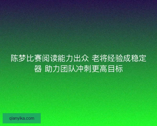 陈梦比赛阅读能力出众 老将经验成稳定器 助力团队冲刺更高目标 陈梦比赛阅读能力出众 老将经验成稳定器 助力团队冲刺更高目标