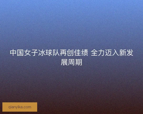 中国女子冰球队再创佳绩 全力迈入新发展周期 中国女子冰球队再创佳绩 全力迈入新发展周期